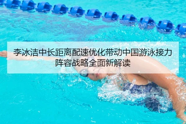 李冰洁中长距离配速优化带动中国游泳接力阵容战略全面新解读